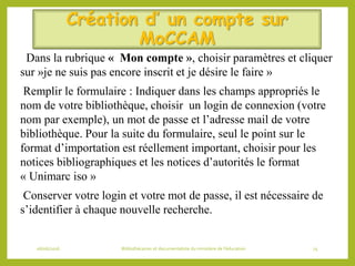 Création d’ un compte sur
MoCCAM
Dans la rubrique « Mon compte », choisir paramètres et cliquer
sur »je ne suis pas encore inscrit et je désire le faire »
Remplir le formulaire : Indiquer dans les champs appropriés le
nom de votre bibliothèque, choisir un login de connexion (votre
nom par exemple), un mot de passe et l’adresse mail de votre
bibliothèque. Pour la suite du formulaire, seul le point sur le
format d’importation est réellement important, choisir pour les
notices bibliographiques et les notices d’autorités le format
« Unimarc iso »
Conserver votre login et votre mot de passe, il est nécessaire de
s’identifier à chaque nouvelle recherche.
06/06/2016 Bibliothécaires et documentaliste du ministère de l’éducation 74
 