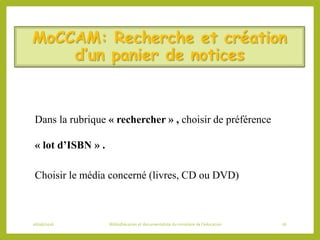 MoCCAM: Recherche et création
d’un panier de notices
Dans la rubrique « rechercher » , choisir de préférence
« lot d’ISBN » .
Choisir le média concerné (livres, CD ou DVD)
06/06/2016 Bibliothécaires et documentaliste du ministère de l’éducation 76
 