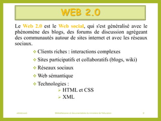 WEB 2.0
Le Web 2.0 est le Web social, qui s'est généralisé avec le
phénomène des blogs, des forums de discussion agrégeant
des communautés autour de sites internet et avec les réseaux
sociaux.
 Clients riches : interactions complexes
 Sites participatifs et collaboratifs (blogs, wiki)
 Réseaux sociaux
 Web sémantique
 Technologies :
 HTML et CSS
 XML
06/06/2016 Bibliothécaires et documentaliste du ministère de l’éducation 8
 