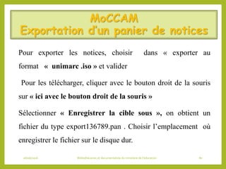 MoCCAM
Exportation d’un panier de notices
Pour exporter les notices, choisir dans « exporter au
format « unimarc .iso » et valider
Pour les télécharger, cliquer avec le bouton droit de la souris
sur « ici avec le bouton droit de la souris »
Sélectionner « Enregistrer la cible sous », on obtient un
fichier du type export136789.pan . Choisir l’emplacement où
enregistrer le fichier sur le disque dur.
06/06/2016 Bibliothécaires et documentaliste du ministère de l’éducation 80
 