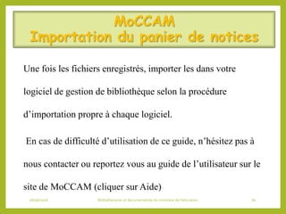 MoCCAM
Importation du panier de notices
Une fois les fichiers enregistrés, importer les dans votre
logiciel de gestion de bibliothèque selon la procédure
d’importation propre à chaque logiciel.
En cas de difficulté d’utilisation de ce guide, n’hésitez pas à
nous contacter ou reportez vous au guide de l’utilisateur sur le
site de MoCCAM (cliquer sur Aide)
06/06/2016 Bibliothécaires et documentaliste du ministère de l’éducation 81
 