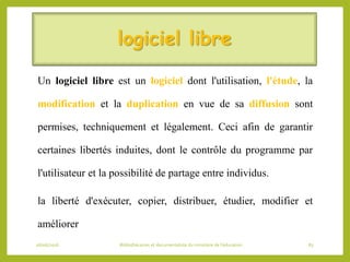 logiciel libre
Un logiciel libre est un logiciel dont l'utilisation, l'étude, la
modification et la duplication en vue de sa diffusion sont
permises, techniquement et légalement. Ceci afin de garantir
certaines libertés induites, dont le contrôle du programme par
l'utilisateur et la possibilité de partage entre individus.
la liberté d'exécuter, copier, distribuer, étudier, modifier et
améliorer
06/06/2016 Bibliothécaires et documentaliste du ministère de l’éducation 83
 