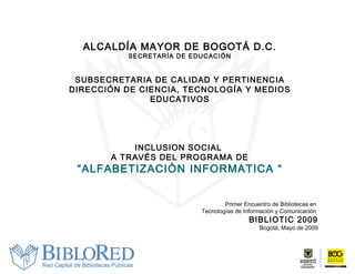 ALCALDÍA MAYOR DE BOGOTÁ D.C. SECRETARÍA DE EDUCACIÓN SUBSECRETARIA DE CALIDAD Y PERTINENCIA DIRECCIÓN DE CIENCIA, TECNOLOGÍA Y MEDIOS EDUCATIVOS INCLUSION SOCIAL  A TRAVÉS DEL PROGRAMA DE “ ALFABETIZACIÒN INFORMATICA “ Primer Encuentro de Bibliotecas en  Tecnologías de Información y Comunicación  BIBLIOTIC 2009 Bogotá, Mayo de 2009 
