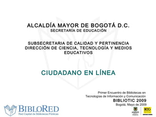 ALCALDÍA MAYOR DE BOGOTÁ D.C. SECRETARÍA DE EDUCACIÓN SUBSECRETARIA DE CALIDAD Y PERTINENCIA DIRECCIÓN DE CIENCIA, TECNOLOGÍA Y MEDIOS EDUCATIVOS CIUDADANO EN LÍNEA Primer Encuentro de Bibliotecas en  Tecnologías de Información y Comunicación  BIBLIOTIC 2009 Bogotá, Mayo de 2009 