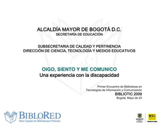 ALCALDÍA MAYOR DE BOGOTÁ D.C.
               SECRETARÍA DE EDUCACIÓN


       SUBSECRETARIA DE CALIDAD Y PERTINENCIA
DIRECCIÓN DE CIENCIA, TECNOLOGÍA Y MEDIOS EDUCATIVOS




        OIGO, SIENTO Y ME COMUNICO
       Una experiencia con la discapacidad

                                     Primer Encuentro de Bibliotecas en
                             Tecnologías de Información y Comunicación
                                                  BIBLIOTIC 2009
                                                   Bogotá, Mayo de 20
 