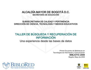 ALCALDÍA MAYOR DE BOGOTÁ D.C.
               SECRETARÍA DE EDUCACIÓN


       SUBSECRETARIA DE CALIDAD Y PERTINENCIA
DIRECCIÓN DE CIENCIA, TECNOLOGÍA Y MEDIOS EDUCATIVOS




TALLER DE BÚSQUEDA Y RECUPERACIÓN DE
               INFORMACIÓN
   Una experiencia desde las bases de datos


                                        Primer Encuentro de Bibliotecas en
                                Tecnologías de Información y Comunicación
                                                     BIBLIOTIC 2009
                                                    Bogotá, Mayo de 2009
 