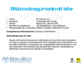 Bitácora de seguimiento del taller Titulo:    Mi vida en 2.0 Duración:    2 sesiones de 2 horas Fecha:  Marzo 25 y 26 de 2010. Número de asistentes:  40 estudiantes y una profesora.  Responsable de la actividad: Mónica Vargas y Mauricio Fino.20 Competencia Informacional:  Acceso a información   Aprendizaje para la vida: Desde el fomento al acceso de información en los niños de la localidad, se hace un aporte a la construcción de la sociedad de la información, ya que ellos aprenden a reconocer sus necesidades informacionales y a su vez adquieren herramientas que les permiten resolver inquietudes en diferentes situaciones que afectan su alrededor. 