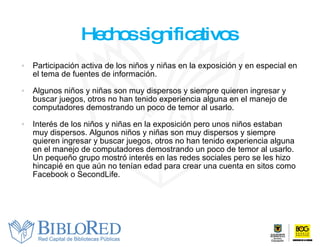 Hechos significativos  Participación activa de los niños y niñas en la exposición y en especial en el tema de fuentes de información.  Algunos niños y niñas son muy dispersos y siempre quieren ingresar y buscar juegos, otros no han tenido experiencia alguna en el manejo de computadores demostrando un poco de temor al usarlo. Interés de los niños y niñas en la exposición pero unos niños estaban muy dispersos. Algunos niños y niñas son muy dispersos y siempre quieren ingresar y buscar juegos, otros no han tenido experiencia alguna en el manejo de computadores demostrando un poco de temor al usarlo. Un pequeño grupo mostró interés en las redes sociales pero se les hizo hincapié en que aún no tenían edad para crear una cuenta en sitos como Facebook o SecondLife. 