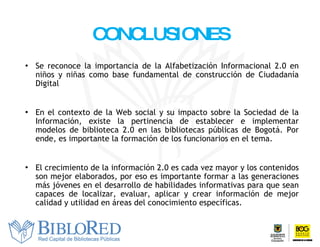 CONCLUSIONES Se reconoce la importancia de la Alfabetización Informacional 2.0 en niños y niñas como base fundamental de construcción de Ciudadanía Digital En el contexto de la Web social y su impacto sobre la Sociedad de la Información, existe la pertinencia de establecer e implementar modelos de biblioteca 2.0 en las bibliotecas públicas de Bogotá. Por ende, es importante la formación de los funcionarios en el tema.  E l crecimiento de la información 2.0 es cada vez mayor y  los contenidos son  mejor  elaborados , por eso es importante formar a las generaciones más jóvenes en el desarrollo de habilidades informativas para que sean capaces de localizar, evaluar, aplicar y crear información de mejor calidad y utilidad en áreas del conocimiento específicas. 