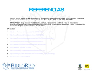 REFERENCIAS STONE WISKE, Martha; RENNEBOHM FRANZ, Kristi y BREIT, Lisa. Enseñanza para la comprensión. En: Enseñanza para la comprensión con nuevas tecnologías. Buenos Aires: Paidos, 2006. pp. 38. ISBN: 9501255115. FINO GARZÓN, Diego Mauricio; VALDERRAMA ESPEJO, Iván Leonardo.  Modelo de Taller en Alfabetización Informacional 2.0 para la formación de ciudadanos digitales en la Franja Infantil de la Biblioteca Pública El Tintal Manuel Zapata Olivella. [documento electrónico]. Bogotá, 2010. IMÁGENES: http://www.flickr.com/photos/teddyb109/4517377115/ http://www.flickr.com/photos/aperturismo/4488250788/ http://www.flickr.com/photos/aperturismo/4491368760/in/photostream/   http://www.flickr.com/photos/brewbooks/3318600273/ http://www.flickr.com/photos/mfinleydesigns/3652807080/     http://www.sxc.hu/photo/1106489 http://biblored.org.co/files/gallery/tintal/images/tintal7.jpg   http://biblioragazzi.files.wordpress.com/2008/08/infolit_logo_color_en.jpg http://www.sxc.hu/photo/495330 