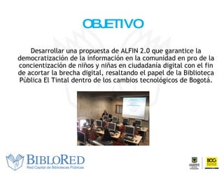 OBJETIVO Desarrollar  un a   propuesta  de ALFIN 2.0 que garantice la democratización de la información en la comunidad en pro de la concientización de niños y niñas en ciudadanía digital con el fin de acortar la brecha digital, resaltando el papel de la Biblioteca Pública El Tintal dentro de los cambios tecnológicos de Bogotá. 