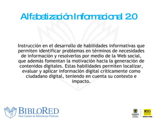 Alfabetización Informacional 2.0 I nstrucción en el desarrollo de habilidades informativas que permiten identificar problemas en términos de necesidades de información y resolverlos por medio de la  W eb social, que además fomentan la motivación hacia la generación de contenidos digitales. Estas habilidades permiten localizar, evaluar y aplicar información digital críticamente como ciudadano digital, teniendo en cuenta su contexto e impacto. 
