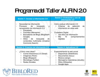 Programa del Taller ALFIN 2.0 Sesión 1:  Acceso a información 2.0 Sesión 2:  Evaluación y uso de información 2.0 Necesidad de información Procesos de búsqueda y recuperación de información 2.0 Etiquetado  Favoritos (Meneame) Buscadores de Blogs (BlogSearh Google) Sitios de búsqueda de contenidos multimedia (Creative Commons Search) Cómo evaluar información 2.0 Criterios de selección de información en sitios web Ciudadano Digital Uso ético de información Mis 10 comportamientos digitales Sesión 3:  Creación de información 2.0 Sesión 4: Aplicativos 2. 0 ¿Cómo crear ideas? Correo Electrónico 2.0 (Gmail) Imágenes (Flickr) Blogs (Blogspot) Microblogs (Twitter) Redes Sociales Experimentando la web social Diapositvas (SlideShare) Documentos (Issuu) Música (Jango) Mensajería instantánea (ebuddy) Wikis (Wikipedia) Google Apps 