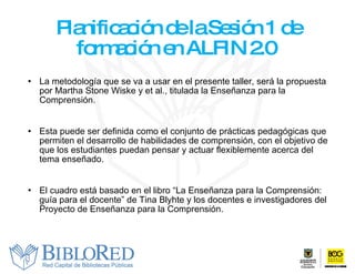 Planificación de la Sesión 1 de formación en ALFIN 2.0  La metodología que se va a usar en el presente taller, será la propuesta por Martha Stone Wiske  y  et al. , titulada la Enseñanza para la Comprensión.  Esta puede ser definida como el conjunto de prácticas pedagógicas que permiten el desarrollo de habilidades de comprensión, con el objetivo de que los estudiantes puedan pensar y actuar flexiblemente acerca del tema enseñado.  El cuadro está basado en el libro “La Enseñanza para la Comprensión: guía para el docente” de Tina Blyhte y los docentes e investigadores del Proyecto de Enseñanza para la Comprensión. 