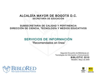 ALCALDÍA MAYOR DE BOGOTÁ D.C. SECRETARÍA DE EDUCACIÓN SUBSECRETARIA DE CALIDAD Y PERTINENCIA DIRECCIÓN DE CIENCIA, TECNOLOGÍA Y MEDIOS EDUCATIVOS SERVICIOS DE INFORMACIÓN “ Recomendados en línea” Segundo Encuentro de Bibliotecas en  Tecnologías de Información y Comunicación  BIBLIOTIC 2010 Medellín, Mayo de 2009 