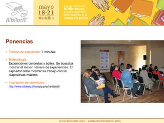 Ponencias Tiempo de exposición:  7 minutos Metodología:   Exposiciones concretas y ágiles. Se buscaba mostrar el mayor número de experiencias. El expositor debe mostrar su trabajo con 20 diapositivas máximo. Inscripción de ponencias:  http :// www.bibliotic.info / spip.php?article55   