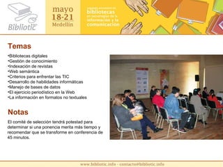 Temas Bibliotecas digitales Gestión de conocimiento Indexación de revistas Web semántica Criterios para enfrentar las TIC Desarrollo de habilidades informáticas Manejo de bases de datos El ejercicio periodístico en la Web La información en formatos no textuales Notas El comité de selección tendrá potestad para determinar si una ponencia merita más tiempo y recomendar que se transforme en conferencia de 45 minutos. 