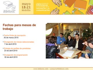 Fechas para mesas de trabajo Fecha límite de inscripción:    30 de marzo 2010 Divulgación de mesas seleccionadas: 7 de abril 2010 Entrega de perfiles de panelistas:   23 de abril 2010 Divulgación de programación: 30 de abril 2010 