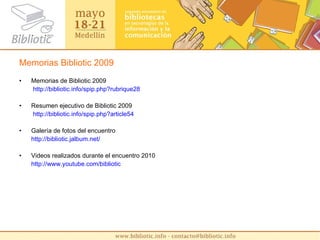 Memorias Bibliotic 2009 Memorias de Bibliotic 2009   http :// bibliotic.info / spip.php?rubrique28 Resumen ejecutivo de Bibliotic 2009   http :// bibliotic.info / spip.php?article54 Galería de fotos del encuentro http :// bibliotic.jalbum.net / Videos realizados durante el encuentro 2010 http :// www.youtube.com / bibliotic   