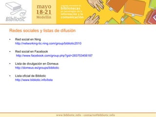 Redes sociales y listas de difusión Red social en Ning http :// networking - tic.ning.com / group /bibliotic2010 Red social en Facebook   http :// www.facebook.com / group.php?gid =283753456187 Lista de divulgación en Domeus http :// domeus.es / groups / bibliotic Lista oficial de Bibliotic http :// www.bibliotic.info /lista 
