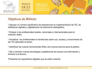 Objetivos de Bibliotic Agrupar un número significativo de experiencias en implementación de TIC, de bibliotecas digitales y digitalización de patrimonio bibliográfico. Enlazar a los profesionales locales, nacionales e internacionales para la creación redes. Actualizar  los profesionales en tendencias sobre uso, acceso y conocimiento de las TIC aplicadas al sector. Identificar las nuevas herramientas Web y los nuevos servicio para el público. Dar a conocer nuevas tecnologías y plataformas de acceso a la información y fomento a la lectura. Presentar los repositorios digitales que se están creando. 