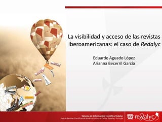La visibilidad y acceso de las revistas iberoamericanas: el caso de Redalyc Eduardo Aguado López Arianna Becerril García 
