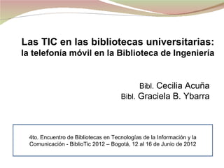 Las TIC en las bibliotecas universitarias:
la telefonía móvil en la Biblioteca de Ingeniería


                                              Bibl. Cecilia Acuña
                                      Bibl. Graciela B. Ybarra




  4to. Encuentro de Bibliotecas en Tecnologías de la Información y la
  Comunicación - BiblioTic 2012 – Bogotá, 12 al 16 de Junio de 2012
 