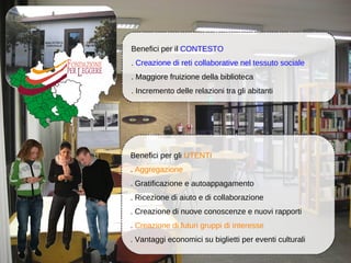 Benefici per il CONTESTO
. Creazione di reti collaborative nel tessuto sociale
. Maggiore fruizione della biblioteca
. Incremento delle relazioni tra gli abitanti




Benefici per gli UTENTI
. Aggregazione
. Gratificazione e autoappagamento
. Ricezione di aiuto e di collaborazione
. Creazione di nuove conoscenze e nuovi rapporti
. Creazione di futuri gruppi di interesse
. Vantaggi economici su biglietti per eventi culturali
 