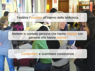 Favorire l’incontro all’interno della biblioteca




Mettere in contatto persone che hanno bisogni con
            persone che hanno risorse




      Condividere e scambiare conoscenze
 