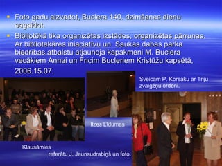 Foto gadu aizvadot, Buclera 140. dzimšanas dienu sagaidot. Bibliotēkā tika organizētas izstādes, organizētas pārrunas. Ar bibliotekāres iniaciatīvu un  Saukas dabas parka biedrības atbalstu atjaunoja kapakmeni M. Buclera vecākiem Annai un Fricim Bucleriem Kristūžu kapsētā, 2006.15.07.   Klausāmies Ilzes Līdumas referātu J. Jaunsudrabiņš un foto. Sveicam P. Korsaku ar Triju zvaigžņu ordeni. 
