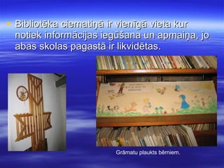 Bibliotēka ciematiņā ir vienīgā vieta kur notiek informācijas iegūšana un apmaiņa, jo abas skolas pagastā ir likvidētas. Grāmatu plaukts bērniem. 