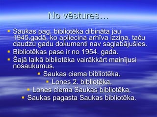 No vēstures… Saukas pag. bibliotēka dibināta jau 1945.gadā, ko apliecina arhīva izziņa, taču daudzu gadu dokumenti nav saglabājušies. Bibliotēkas pase ir no 1954. gada. Šajā laikā bibliotēka vairākkārt mainījusi nosaukumus. Saukas ciema bibliotēka. Lones 2. bibliotēka. Lones ciema Saukas bibliotēka. Saukas pagasta Saukas bibliotēka. 