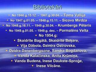 Bibliotekāri No 1946.g.15.12. – 1947.g.30.04. –  Toms Vallija No 1947.g.01.05. – 1948.g.15.11. –  Sicovs Mirdza No 1948.g.16.11. – 1949.g.30.04. –  Krumbergs Pēteris No 1949.g.01.05. – 1949.g. dec. –  Pormalēns Velta No 1954.g:   Skaidrīte Bagātā, Skaidrīte Beķere,  Vija Dābola, Dzintra Ostrovska,  Dzidra Danenbergsone, Sandra Bogdanova,  Vanda Kalačinska, Anita Krūmiņa,  Vanda Budena, Inese Daukste-Sproģe, Inese Vilcāne.   