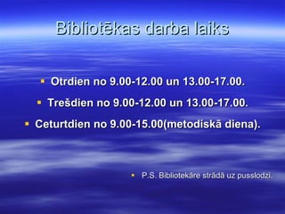 Bibliotēkas darba laiks Otrdien no 9.00-12.00 un 13.00-17.00. Trešdien no 9.00-12.00 un 13.00-17.00. Ceturtdien no 9.00-15.00(metodiskā diena). P.S. Bibliotekāre strādā uz pusslodzi. 