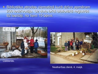 Bibliotēka atrodas ciematiņā kurā dzīvo apmēram 200 iedzīvotāju. Uz doto brīdi bibliotēkā reģistrēti 82 lasītāji, no tiem 15 bērni. Lieldienās. Neatkarības dienā, 4. maijā. 