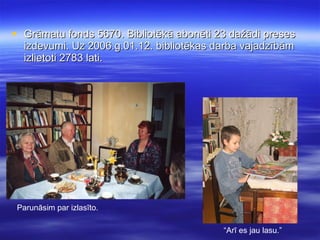 Grāmatu fonds 5670. Bibliotēkā abonēti 23 dažādi preses izdevumi. Uz 2006.g.01.12. bibliotēkas darba vajadzībām izlietoti 2783 lati. Parunāsim par izlasīto. “ Arī es jau lasu.” 