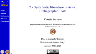 BibTeX
Sources
Bibliography
SLR tools
Conclusions
1 / 54
2 - Systematic literature reviews:
Bibliographic Tools
Vittorio Scarano
Dipartimento di Informatica, Universit`a di Salerno (Italy)
vitsca@unisa.it
PhD in Computer Science,
University of Salerno (Italy)
January 14th, 2020
 
