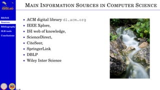 BibTeX
Sources
Bibliography
SLR tools
Conclusions
11 / 54
MAIN INFORMATION SOURCES IN COMPUTER SCIENCE
• ACM digital library dl.acm.org
• IEEE Xplore,
• ISI web of knowledge,
• ScienceDirect,
• CiteSeer,
• SpringerLink
• DBLP
• Wiley Inter Science
 