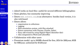 BibTeX
Sources
Bibliography
SLR tools
Conclusions
41 / 54
ZOTERO
• Jabref works on local ﬁles: useful for several different bibliographies
• Some glitches, but constantly improving
• Zotero www.zotero.org is an alternative: besides local version, it is
also web-based
• Zotero allows
• organization in collections
• tagging
• Rich annotation system, with ﬁles attached
• Zotero connectors with Chrome, Firefox, Safari
• Easy add wizard by using Digital Object Identiﬁer (doi)
• Also integrated in Word and Libreofﬁce
• Collaboration with other users
• Freemium model: up to 300Mb shared for free, 2Gb for 20$/year, 6GB
for 60$/year, unlimited for $120/year
 