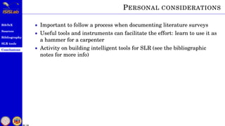 BibTeX
Sources
Bibliography
SLR tools
Conclusions
50 / 54
PERSONAL CONSIDERATIONS
• Important to follow a process when documenting literature surveys
• Useful tools and instruments can facilitate the effort: learn to use it as
a hammer for a carpenter
• Activity on building intelligent tools for SLR (see the bibliographic
notes for more info)
 