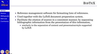 BibTeX
Sources
Bibliography
SLR tools
Conclusions
6 / 54
BIBTEX
• Reference management software for formatting lists of references.
• Used together with the LaTeX document preparation system.
• Facilitate the citation of sources in a consistent manner, by separating
bibliographic information from the presentation of this information,
• similarly to the separation of content and presentation/style supported
by LaTeX
 
