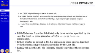 BibTeX
Sources
Bibliography
SLR tools
Conclusions
7 / 54
FILES INVOLVED
• BibTeX chooses from the .bib ﬁle(s) only those entries speciﬁed by the
.aux ﬁle (that is, those given by LaTeX’s cite or nocite
commands),
• It then creates as output a .bbl ﬁle containing these entries together
with the formatting commands speciﬁed by the .bst ﬁle.
• LaTeX will use the .bbl ﬁle (possibly edited) to produce the reference
list.
 
