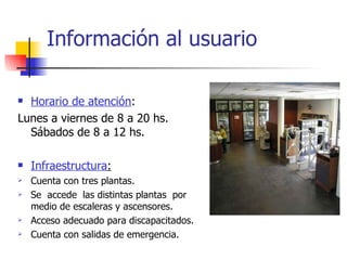 Información al usuario Horario de atención :  Lunes a viernes de 8 a 20 hs. Sábados de 8 a 12 hs. Infraestructura : Cuenta con tres plantas. Se  accede  las distintas plantas  por medio de escaleras y ascensores. Acceso adecuado para discapacitados.  Cuenta con salidas de emergencia. 