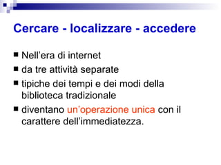 Cercare - localizzare - accedere   Nell’era di internet da tre attività separate tipiche dei tempi e dei modi della biblioteca tradizionale  diventano  un’operazione unica  con il carattere dell’immediatezza. 
