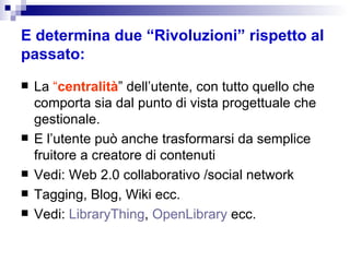 E determina due “Rivoluzioni” rispetto al passato: La  “ centralità ” dell’utente, con tutto quello che comporta sia dal punto di vista progettuale che gestionale. E l’utente può anche trasformarsi da semplice fruitore a creatore di contenuti Vedi: Web 2.0 collaborativo /social network Tagging, Blog, Wiki ecc. Vedi:  LibraryThing ,  OpenLibrary  ecc. 
