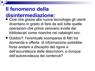 Il fenomeno della disintermediazione:   Cioè che grazie alla nuove tecnologie gli utenti  diventano in grado di fare da soli tutte quelle operazioni che prima venivano svolte dai bibliotecari come ricerche nei cataloghi ecc.  Dubbio?: l’eventuale scomparsa di filtri tra domanda e offerta  di informazione potrebbe forse andare a discapito del rigore e dell’accuratezza delle descrizioni, e dunque dell’autorevolezza dei contenuti? 