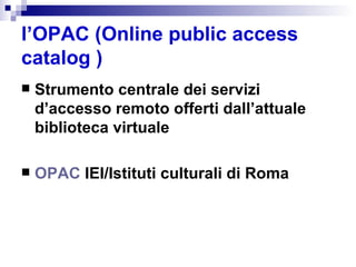 l’OPAC (Online public access catalog ) Strumento centrale dei servizi d’accesso remoto offerti dall’attuale biblioteca virtuale OPAC  IEI/Istituti culturali di Roma   