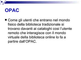 OPAC Come gli utenti che entrano nel mondo fisico della biblioteca tradizionale si trovano davanti ai cataloghi cosi l’utente remoto che interagisce con il mondo virtuale della biblioteca online lo fa a partire dall’OPAC.  
