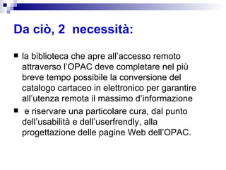 Da ciò, 2  necessità:   la biblioteca che apre all’accesso remoto attraverso l’OPAC deve completare nel più breve tempo possibile la conversione del catalogo cartaceo in elettronico per garantire all’utenza remota il massimo d’informazione e riservare una particolare cura, dal punto dell’usabilità e dell’userfrendly, alla progettazione delle pagine Web dell’OPAC.  