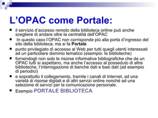 L’OPAC come Portale: il servizio d’accesso remoto della biblioteca online può anche scegliere di andare oltre la centralità dell’OPAC In questo caso l’OPAC non corrisponde più alla porta d’ingresso del sito della biblioteca, ma si fa  Portale punto privilegiato di accesso al Web per tutti quegli utenti interessati ad un particolare dominio tematico (esempio: le biblioteche)  fornendogli non solo le risorse informative bibliografiche che da un OPAC tutti si aspettano, ma anche l’accesso al posseduto di altre biblioteche, l’interrogazione di banche dati e basi dati (ad esempio di periodici) e soprattutto il collegamento, tramite i canali di Internet, ad una varietà di risorse digitali e di altri servizi online nonché ad una selezione di servizi per la comunicazione personale. Esempio  PORTALE BIBLIOTECA 